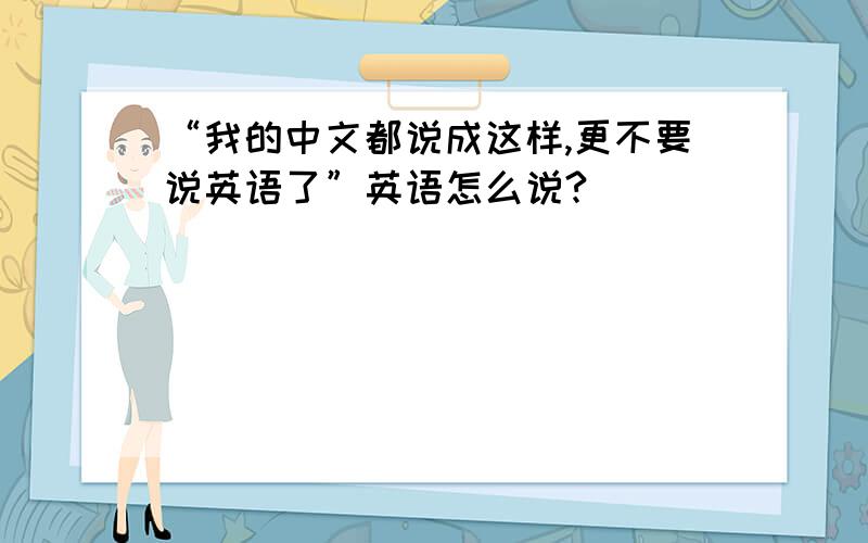 “我的中文都说成这样,更不要说英语了”英语怎么说?