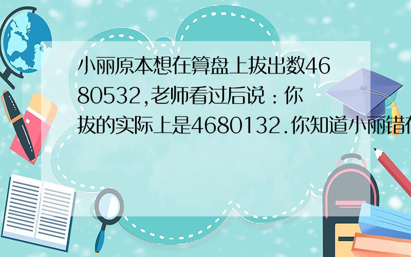 小丽原本想在算盘上拔出数4680532,老师看过后说：你拔的实际上是4680132.你知道小丽错在哪了吗?