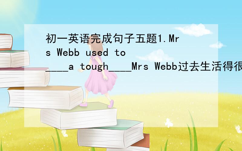 初一英语完成句子五题1.Mrs Webb used to____a tough____Mrs Webb过去生活得很艰难。