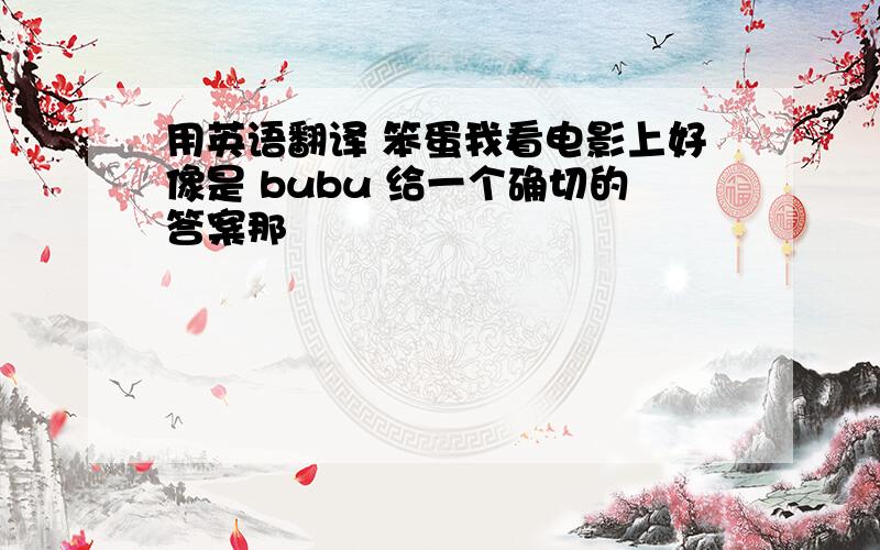 用英语翻译 笨蛋我看电影上好像是 bubu 给一个确切的答案那