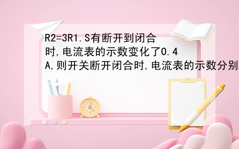 R2=3R1.S有断开到闭合时,电流表的示数变化了0.4A,则开关断开闭合时,电流表的示数分别为( )