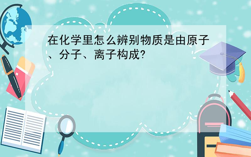 在化学里怎么辨别物质是由原子、分子、离子构成?