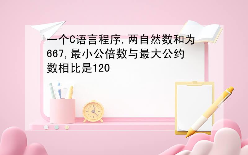 一个C语言程序,两自然数和为667,最小公倍数与最大公约数相比是120