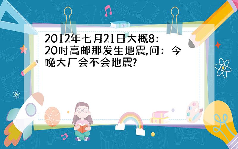 2012年七月21日大概8：20时高邮那发生地震,问：今晚大厂会不会地震?