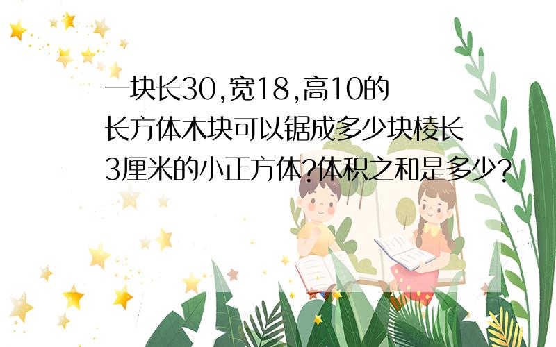 一块长30,宽18,高10的长方体木块可以锯成多少块棱长3厘米的小正方体?体积之和是多少?