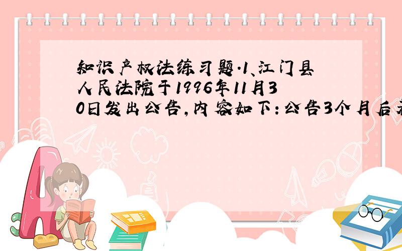 知识产权法练习题.1、江门县人民法院于1996年11月30日发出公告,内容如下：公告3个月后若被申请人仍未出现或确知其生