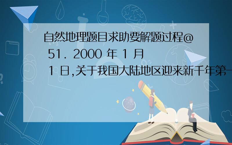 自然地理题目求助要解题过程@ 51．2000 年 1 月 1 日,关于我国大陆地区迎来新千年第一缕阳光的叙述,正确的是（