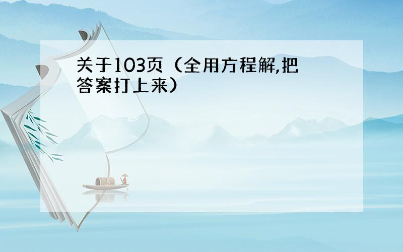 关于103页（全用方程解,把答案打上来）