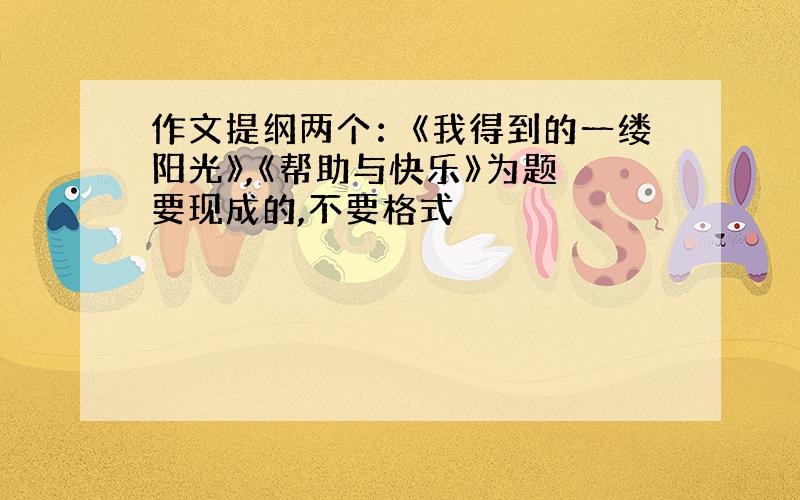 作文提纲两个：《我得到的一缕阳光》,《帮助与快乐》为题 要现成的,不要格式