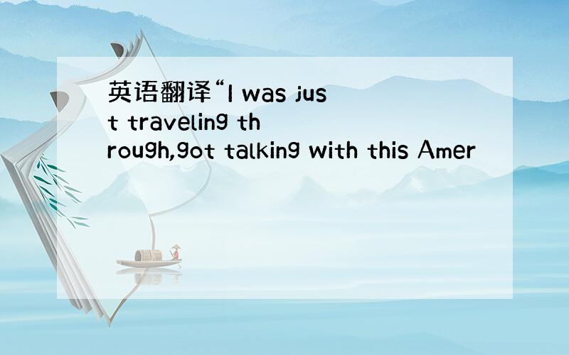 英语翻译“I was just traveling through,got talking with this Amer