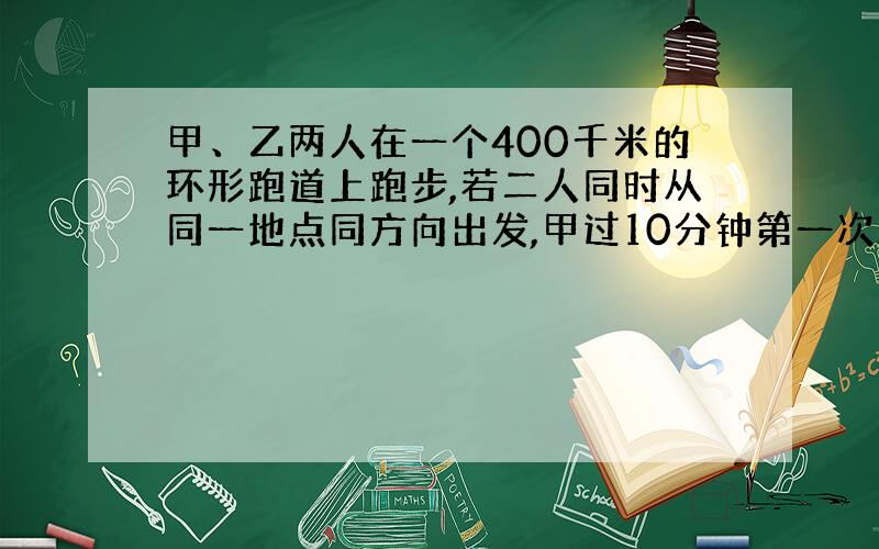 甲、乙两人在一个400千米的环形跑道上跑步,若二人同时从同一地点同方向出发,甲过10分钟第一次从乙身后追上乙；若二人同时