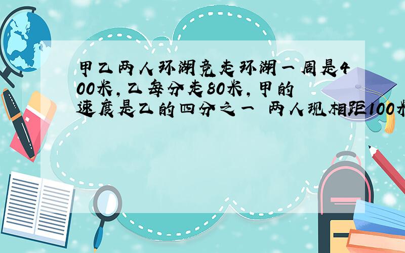 甲乙两人环湖竞走环湖一周是400米,乙每分走80米,甲的速度是乙的四分之一 两人现相距100米