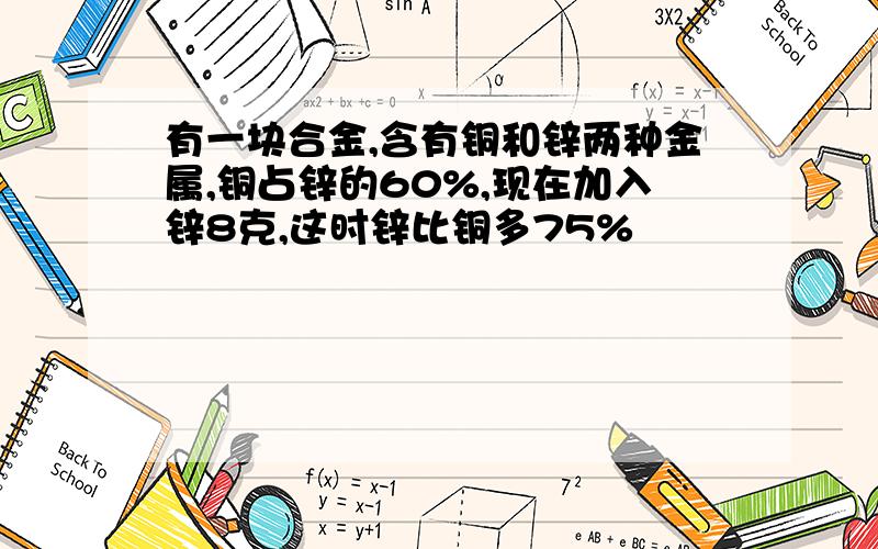 有一块合金,含有铜和锌两种金属,铜占锌的60%,现在加入锌8克,这时锌比铜多75%