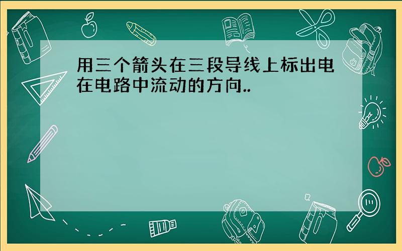 用三个箭头在三段导线上标出电在电路中流动的方向..