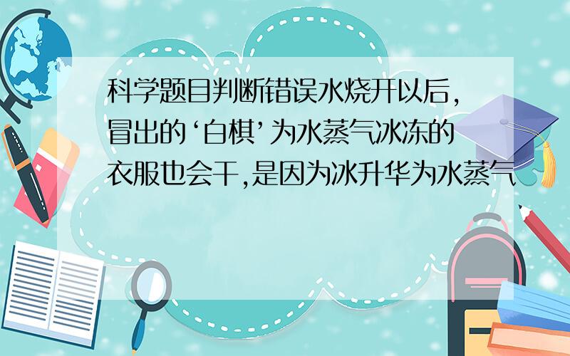 科学题目判断错误水烧开以后,冒出的‘白棋’为水蒸气冰冻的衣服也会干,是因为冰升华为水蒸气