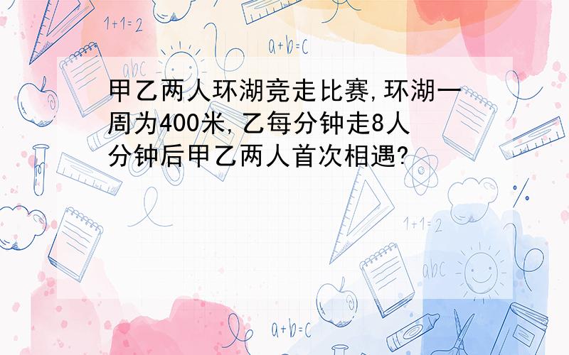 甲乙两人环湖竞走比赛,环湖一周为400米,乙每分钟走8人分钟后甲乙两人首次相遇?