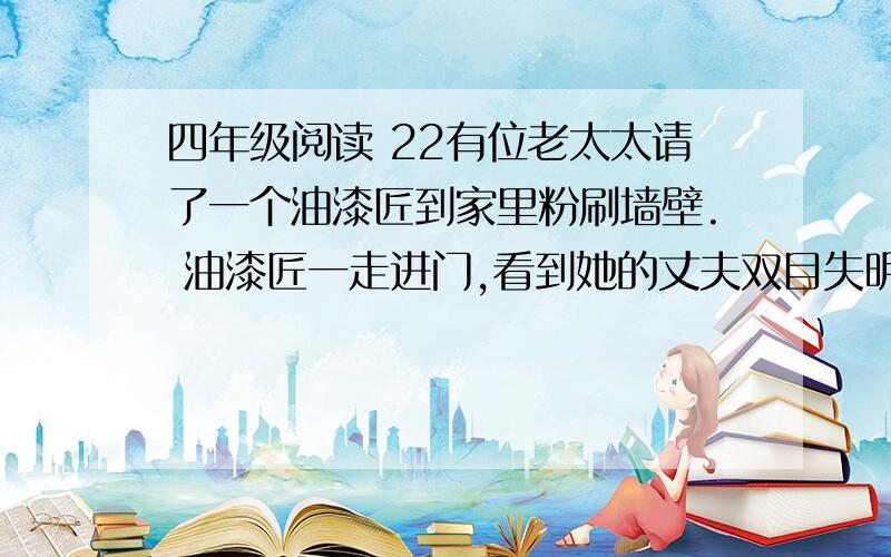 四年级阅读 22有位老太太请了一个油漆匠到家里粉刷墙壁. 油漆匠一走进门,看到她的丈夫双目失明,顿时流露出怜悯的眼光.可