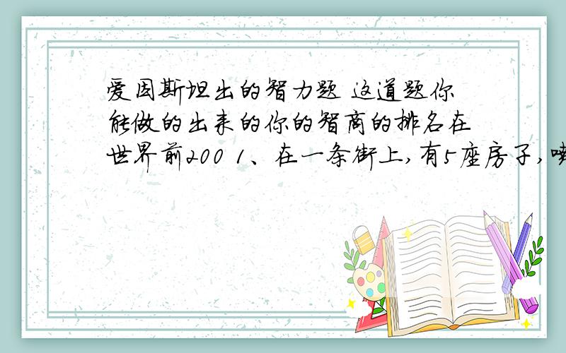 爱因斯坦出的智力题 这道题你能做的出来的你的智商的排名在世界前200 1、在一条街上,有5座房子,喷了5种颜色.2、每个