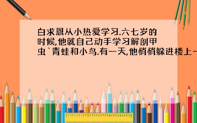 白求恩从小热爱学习.六七岁的时候,他就自己动手学习解剖甲虫`青蛙和小鸟.有一天,他悄悄躲进楼上一个房间里,关上门不知在干