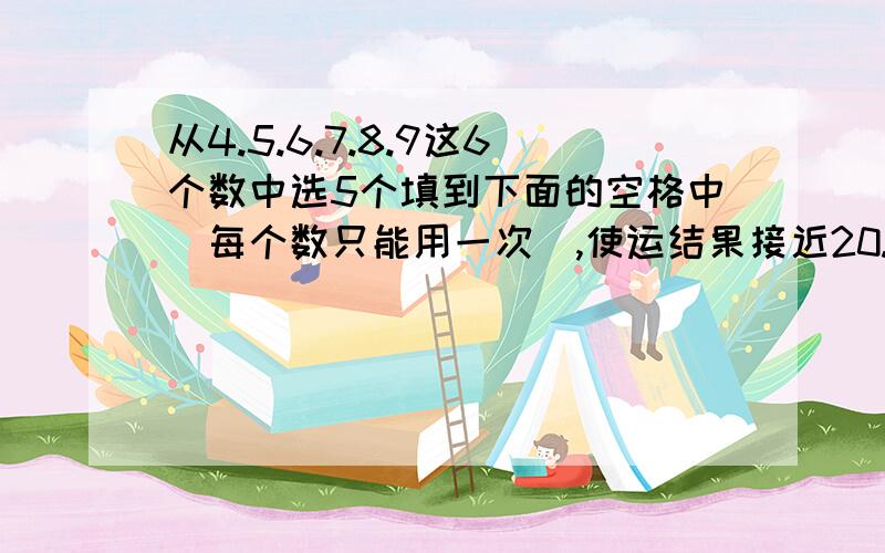 从4.5.6.7.8.9这6个数中选5个填到下面的空格中(每个数只能用一次）,使运结果接近20.囗囗囗 ÷ 囗囗