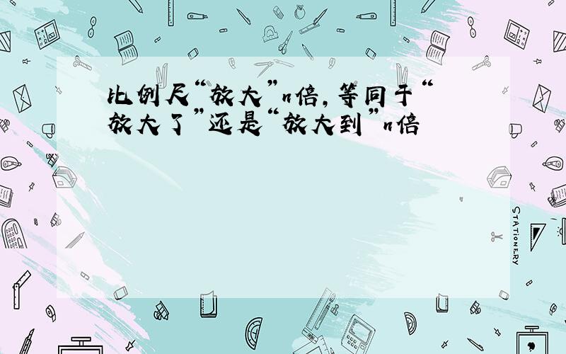 比例尺“放大”n倍,等同于“放大了”还是“放大到”n倍