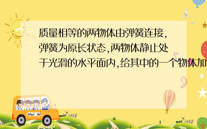 质量相等的两物体由弹簧连接,弹簧为原长状态,两物体静止处于光滑的水平面内,给其中的一个物体加一个速度,速度指向弹簧.问两