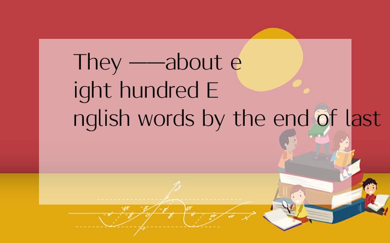 They ——about eight hundred English words by the end of last