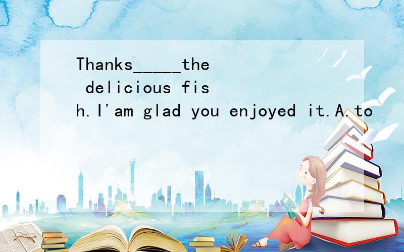 Thanks_____the delicious fish.I'am glad you enjoyed it.A.to