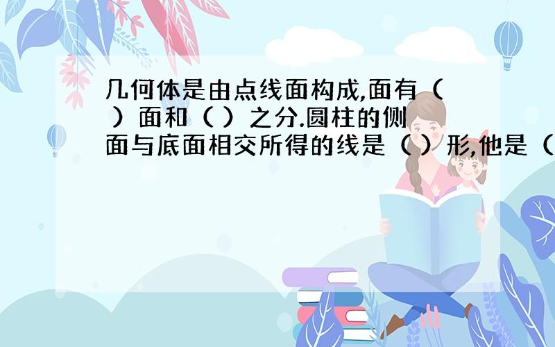 几何体是由点线面构成,面有（ ）面和（ ）之分.圆柱的侧面与底面相交所得的线是（ ）形,他是（ ）线,