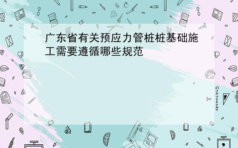 广东省有关预应力管桩桩基础施工需要遵循哪些规范