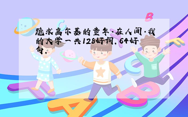 跪求高尔基的童年·在人间·我的大学一共128好词,64好句,