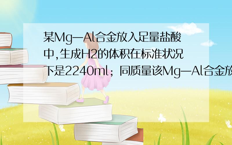 某Mg—Al合金放入足量盐酸中,生成H2的体积在标准状况下是2240ml；同质量该Mg—Al合金放入足量NaOH溶液中,