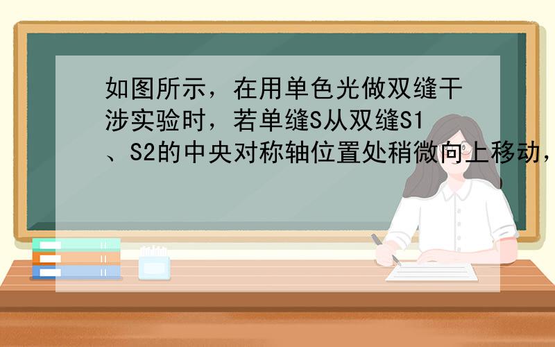 如图所示，在用单色光做双缝干涉实验时，若单缝S从双缝S1、S2的中央对称轴位置处稍微向上移动，则（　　）