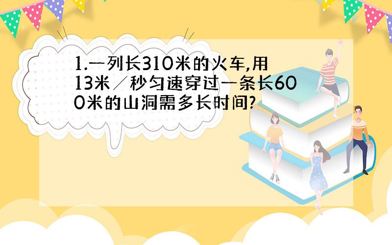 1.一列长310米的火车,用13米╱秒匀速穿过一条长600米的山洞需多长时间?