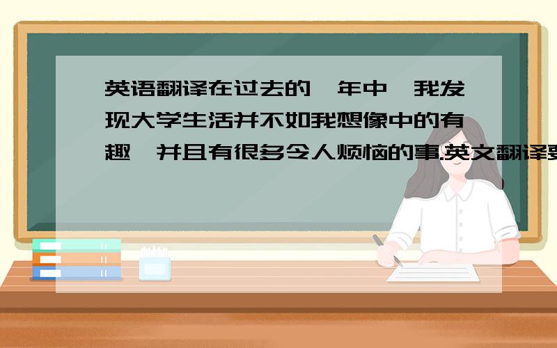 英语翻译在过去的一年中,我发现大学生活并不如我想像中的有趣,并且有很多令人烦恼的事.英文翻译要正确的语法,不确定就算了