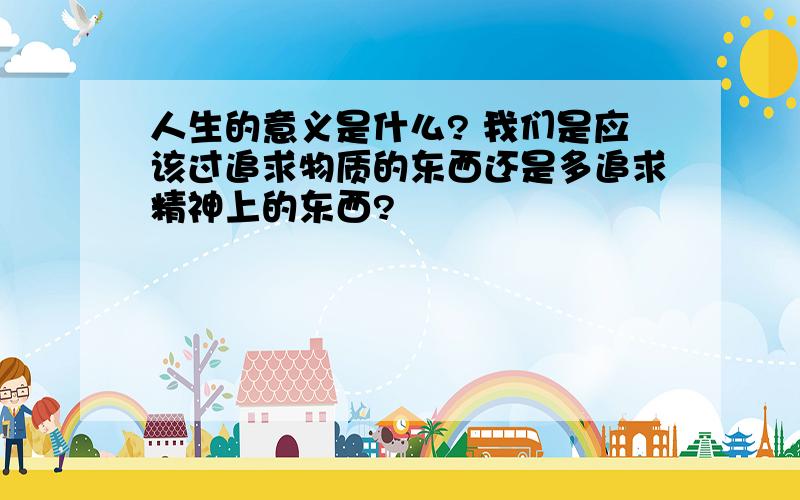 人生的意义是什么? 我们是应该过追求物质的东西还是多追求精神上的东西?