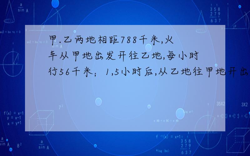 甲.乙两地相距788千米,火车从甲地出发开往乙地,每小时行56千米；1,5小时后,从乙地往甲地开出一辆客车