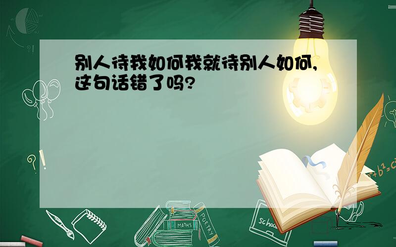 别人待我如何我就待别人如何,这句话错了吗?