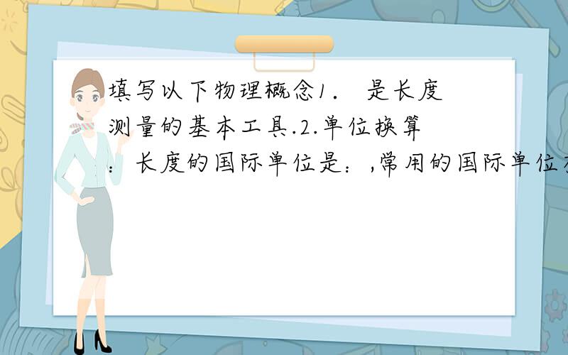 填写以下物理概念1． 是长度测量的基本工具.2.单位换算：长度的国际单位是：,常用的国际单位有 、 、 、 .单位换算：