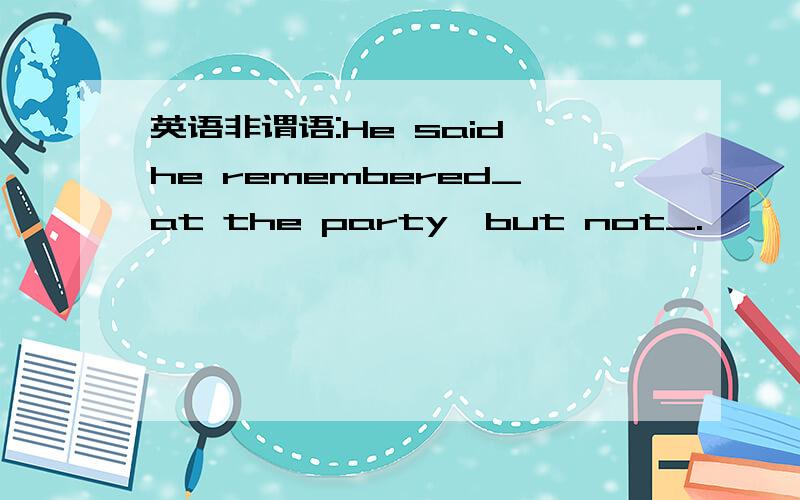 英语非谓语:He said he remembered_at the party,but not_.