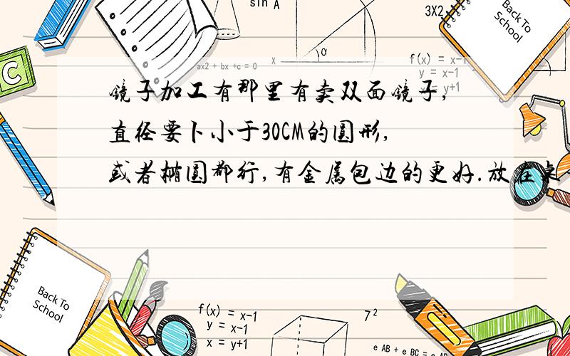 镜子加工有那里有卖双面镜子,直径要卜小于30CM的圆形,或者椭圆都行,有金属包边的更好.放在桌子上的就是找不到那里有的卖