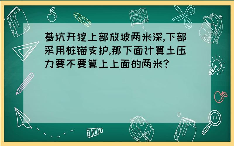 基坑开挖上部放坡两米深,下部采用桩锚支护,那下面计算土压力要不要算上上面的两米?