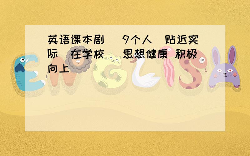 英语课本剧 （9个人）贴近实际（在学校） 思想健康 积极向上