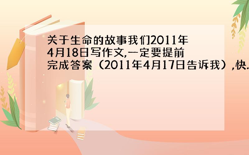 关于生命的故事我们2011年4月18日写作文,一定要提前完成答案（2011年4月17日告诉我）,快.