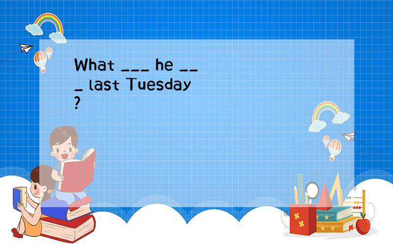 What ___ he ___ last Tuesday?