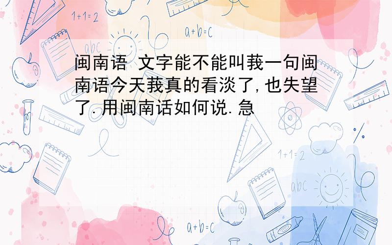 闽南语 文字能不能叫莪一句闽南语今天莪真的看淡了,也失望了.用闽南话如何说.急