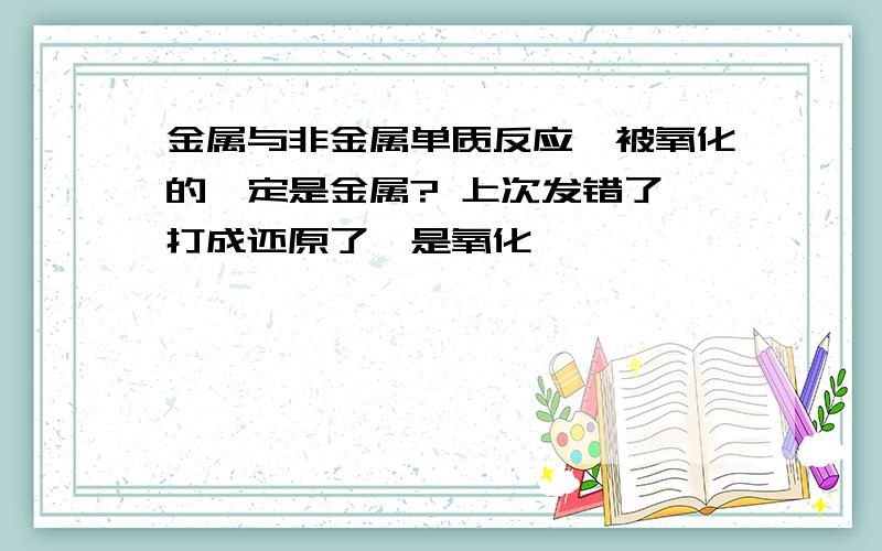 金属与非金属单质反应,被氧化的一定是金属? 上次发错了,打成还原了,是氧化