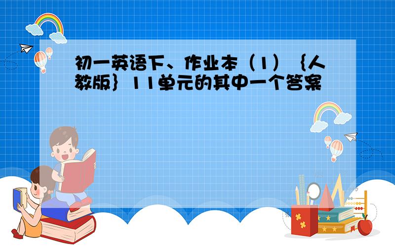 初一英语下、作业本（1）｛人教版｝11单元的其中一个答案