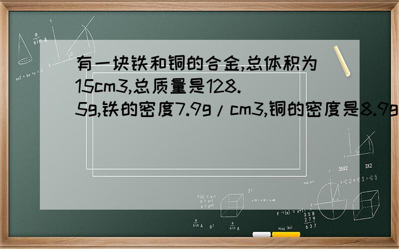 有一块铁和铜的合金,总体积为15cm3,总质量是128.5g,铁的密度7.9g/cm3,铜的密度是8.9g/cm3,求合