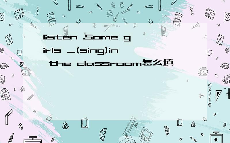 listen .Some girls _(sing)in the classroom怎么填